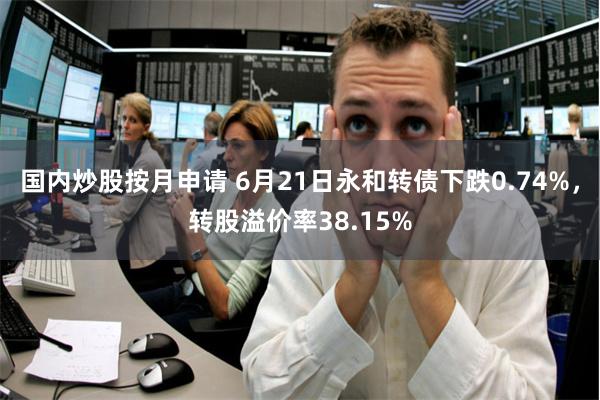 国内炒股按月申请 6月21日永和转债下跌0.74%，转股