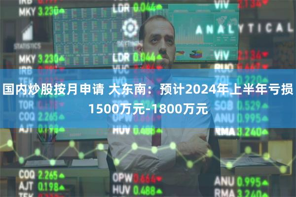 国内炒股按月申请 大东南：预计2024年上半年亏损150