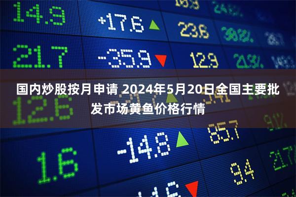 国内炒股按月申请 2024年5月20日全国主要批发市场黄