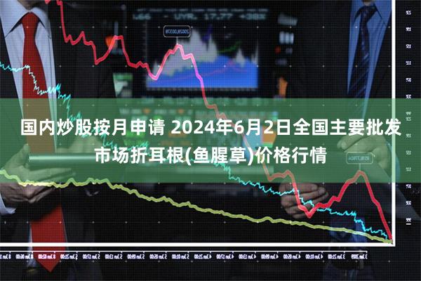 国内炒股按月申请 2024年6月2日全国主要批发市场折耳