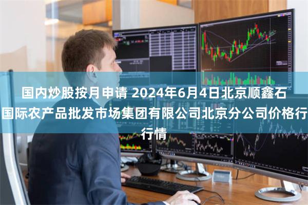 国内炒股按月申请 2024年6月4日北京顺鑫石门国际农产