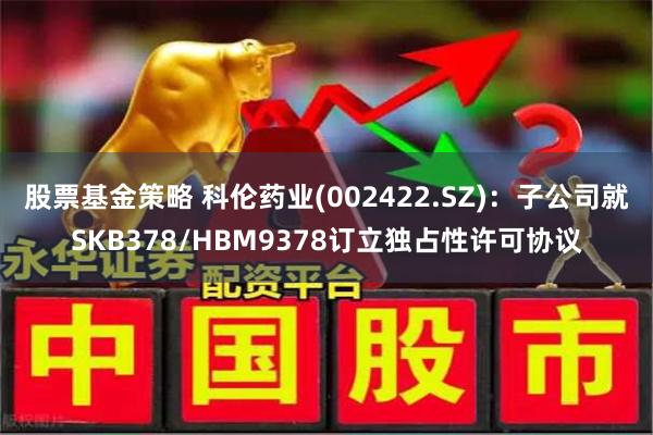 股票基金策略 科伦药业(002422.SZ)：子公司就SKB378/HBM9378订立独占性许可协议