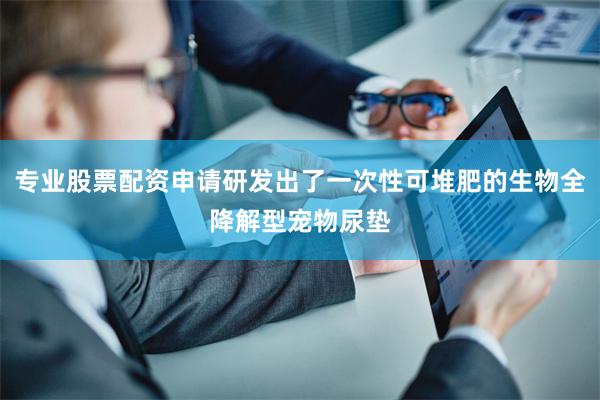 专业股票配资申请研发出了一次性可堆肥的生物全降解型宠物尿垫