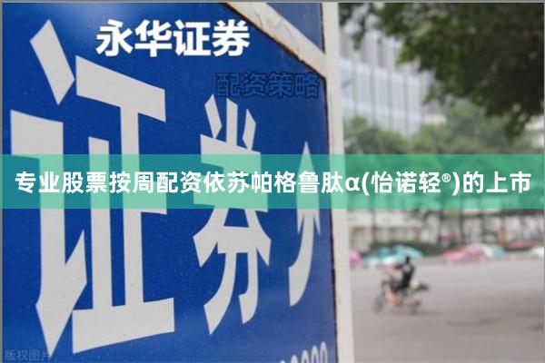 专业股票按周配资依苏帕格鲁肽α(怡诺轻®)的上市
