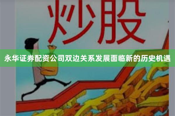 永华证券配资公司双边关系发展面临新的历史机遇